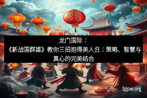 龙门国际：《新战国群雄》教你三招抱得美人归：策略、智慧与真心的完美结合