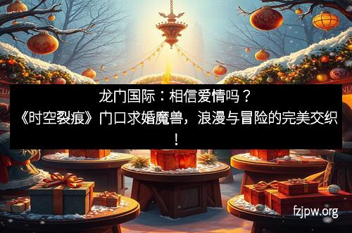 龙门国际：相信爱情吗？《时空裂痕》门口求婚魔兽，浪漫与冒险的完美交织！