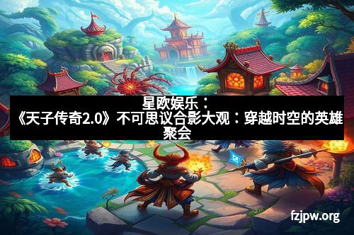 星欧娱乐：《天子传奇2.0》不可思议合影大观：穿越时空的英雄聚会