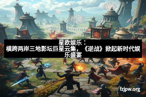 星欧娱乐：横跨两岸三地影坛巨星云集，《逆战》掀起新时代娱乐盛宴